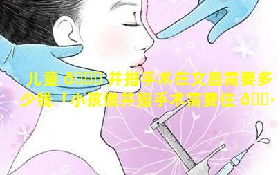 儿童 💐 并指手术在文昌需要多少钱「小孩做并指手术需要住 🌷 几天院」